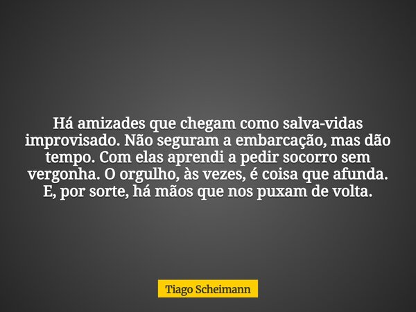 Há amizades que chegam como salva-vidas improvisado. Não seguram a embarcação, mas dão tempo. Com elas aprendi a pedir socorro sem vergonha. O orgulho, às vezes... Frase de Tiago Scheimann.