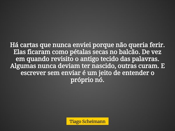 Há cartas que nunca enviei porque não queria ferir. Elas ficaram como pétalas secas no balcão. De vez em quando revisito o antigo tecido das palavras. Algumas n... Frase de Tiago Scheimann.