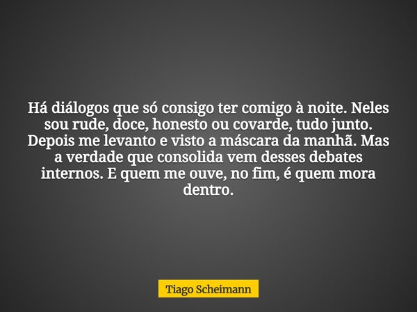 Há diálogos que só consigo ter comigo à noite. Neles sou rude, doce, honesto ou covarde, tudo junto. Depois me levanto e visto a máscara da manhã. Mas a verdade... Frase de Tiago Scheimann.