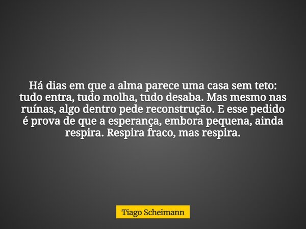 Há dias em que a alma parece uma casa sem teto: tudo entra, tudo molha, tudo desaba. Mas mesmo nas ruínas, algo dentro pede reconstrução. E esse pedido é prova ... Frase de Tiago Scheimann.