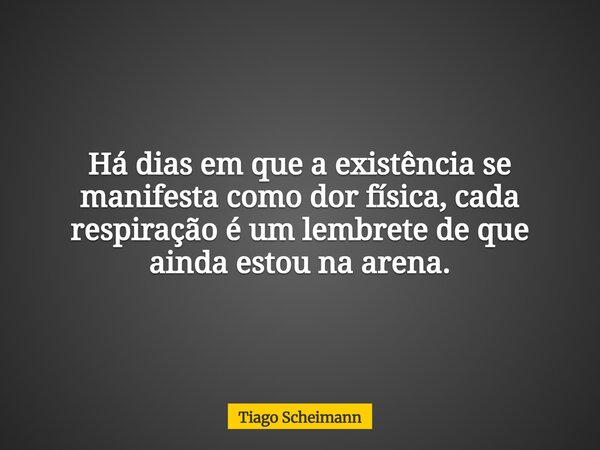 Há dias em que a existência se manifesta como dor física, cada respiração é um lembrete de que ainda estou na arena.... Frase de Tiago Scheimann.