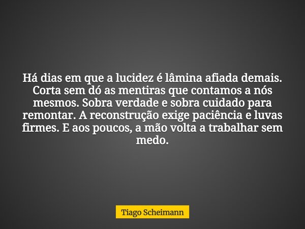 Há dias em que a lucidez é lâmina afiada demais. Corta sem dó as mentiras que contamos a nós mesmos. Sobra verdade e sobra cuidado para remontar. A reconstrução... Frase de Tiago Scheimann.