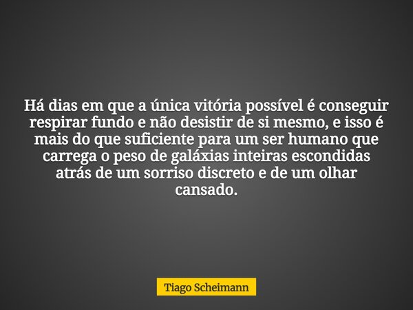 Há dias em que a única vitória possível é conseguir respirar fundo e não desistir de si mesmo, e isso é mais do que suficiente para um ser humano que carrega o ... Frase de Tiago Scheimann.