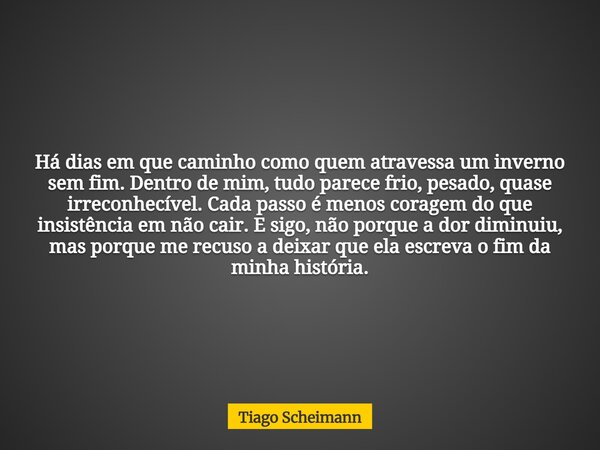 Há dias em que caminho como quem atravessa um inverno sem fim. Dentro de mim, tudo parece frio, pesado, quase irreconhecível. Cada passo é menos coragem do que ... Frase de Tiago Scheimann.