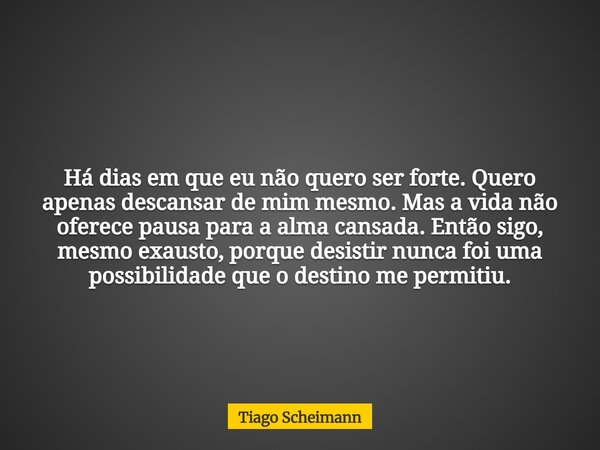 Há dias em que eu não quero ser forte. Quero apenas descansar de mim mesmo. Mas a vida não oferece pausa para a alma cansada. Então sigo, mesmo exausto, porque ... Frase de Tiago Scheimann.