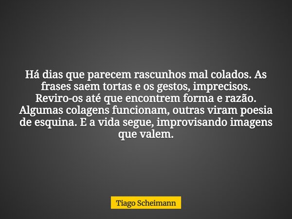 Há dias que parecem rascunhos mal colados. As frases saem tortas e os gestos, imprecisos. Reviro-os até que encontrem forma e razão. Algumas colagens funcionam,... Frase de Tiago Scheimann.