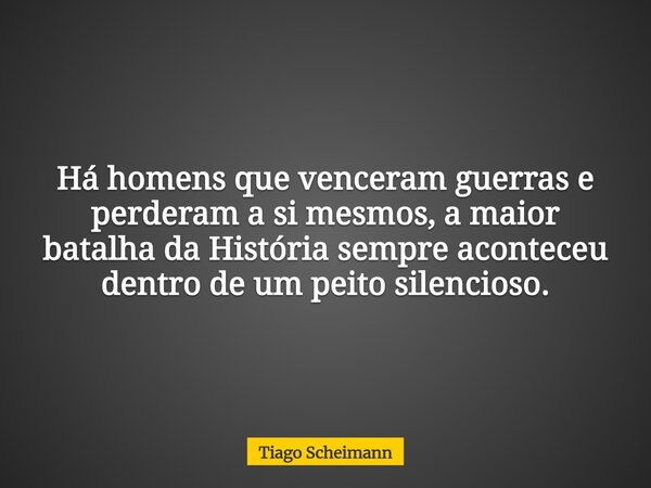 Há homens que venceram guerras e perderam a si mesmos, a maior batalha da História sempre aconteceu dentro de um peito silencioso.... Frase de Tiago Scheimann.