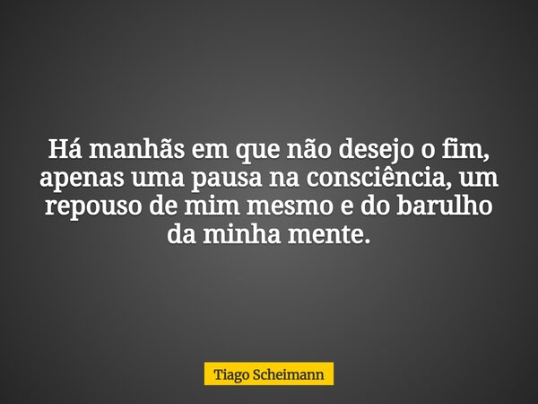 Há manhãs em que não desejo o fim, apenas uma pausa na consciência, um repouso de mim mesmo e do barulho da minha mente.... Frase de Tiago Scheimann.