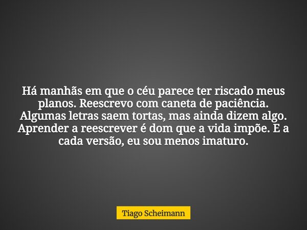 Há manhãs em que o céu parece ter riscado meus planos. Reescrevo com caneta de paciência. Algumas letras saem tortas, mas ainda dizem algo. Aprender a reescreve... Frase de Tiago Scheimann.