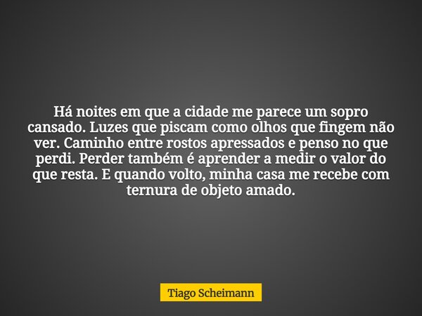 Há noites em que a cidade me parece um sopro cansado. Luzes que piscam como olhos que fingem não ver. Caminho entre rostos apressados e penso no que perdi. Perd... Frase de Tiago Scheimann.
