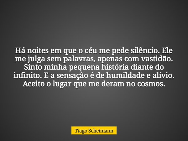 Há noites em que o céu me pede silêncio. Ele me julga sem palavras, apenas com vastidão. Sinto minha pequena história diante do infinito. E a sensação é de humi... Frase de Tiago Scheimann.