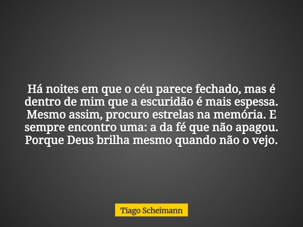 Há noites em que o céu parece fechado, mas é dentro de mim que a escuridão é mais espessa. Mesmo assim, procuro estrelas na memória. E sempre encontro uma: a da... Frase de Tiago Scheimann.