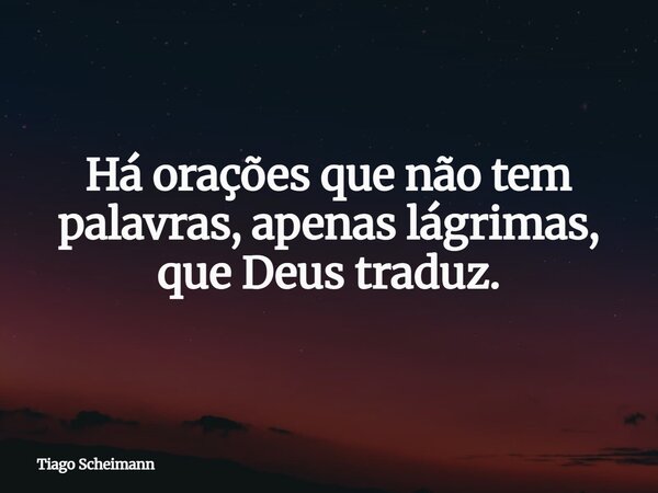 Há orações que não tem palavras, apenas lágrimas, que Deus traduz.... Frase de Tiago Scheimann.