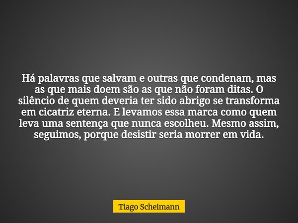 Há palavras que salvam e outras que condenam, mas as que mais doem são as que não foram ditas. O silêncio de quem deveria ter sido abrigo se transforma em cicat... Frase de Tiago Scheimann.