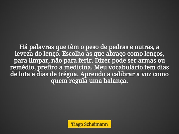 Há palavras que têm o peso de pedras e outras, a leveza do lenço. Escolho as que abraço como lenços, para limpar, não para ferir. Dizer pode ser armas ou remédi... Frase de Tiago Scheimann.