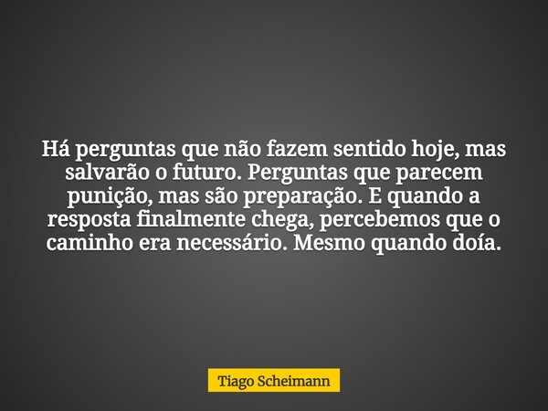 Há perguntas que não fazem sentido hoje, mas salvarão o futuro. Perguntas que parecem punição, mas são preparação. E quando a resposta finalmente chega, percebe... Frase de Tiago Scheimann.
