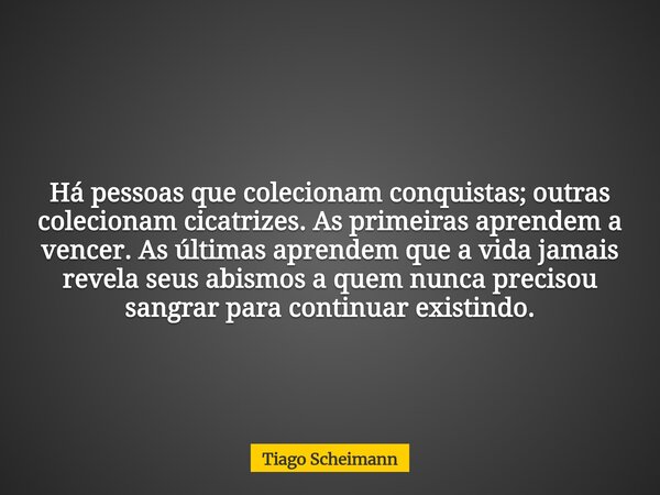 Há pessoas que colecionam conquistas; outras colecionam cicatrizes. As primeiras aprendem a vencer. As últimas aprendem que a vida jamais revela seus abismos a ... Frase de Tiago Scheimann.