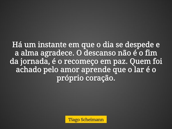 Há um instante em que o dia se despede e a alma agradece. O descanso não é o fim da jornada, é o recomeço em paz. Quem foi achado pelo amor aprende que o lar é ... Frase de Tiago Scheimann.