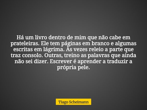 Há um livro dentro de mim que não cabe em prateleiras. Ele tem páginas em branco e algumas escritas em lágrima. Às vezes releio a parte que traz consolo. Outras... Frase de Tiago Scheimann.