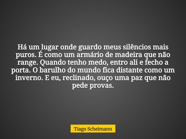 Há um lugar onde guardo meus silêncios mais puros. É como um armário de madeira que não range. Quando tenho medo, entro ali e fecho a porta. O barulho do mundo ... Frase de Tiago Scheimann.