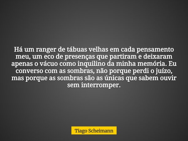 Há um ranger de tábuas velhas em cada pensamento meu, um eco de presenças que partiram e deixaram apenas o vácuo como inquilino da minha memória. Eu converso co... Frase de Tiago Scheimann.