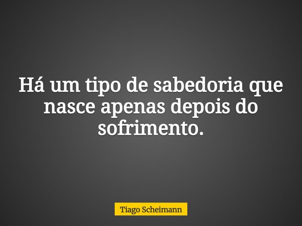 Há um tipo de sabedoria que nasce apenas depois do sofrimento.... Frase de Tiago Scheimann.