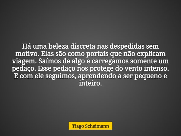 Há uma beleza discreta nas despedidas sem motivo. Elas são como portais que não explicam viagem. Saímos de algo e carregamos somente um pedaço. Esse pedaço nos ... Frase de Tiago Scheimann.