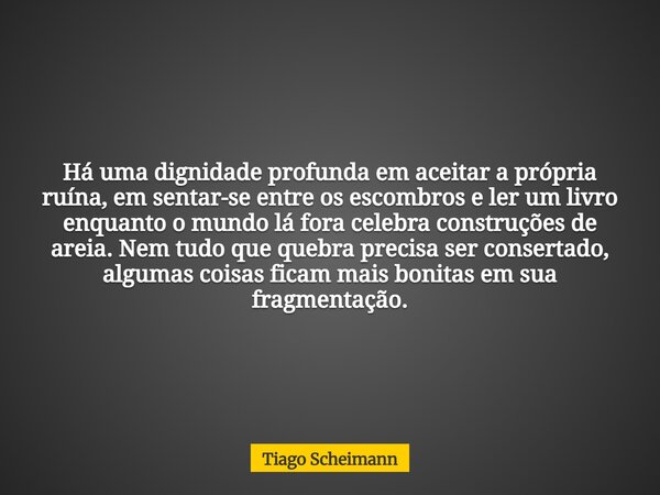 Há uma dignidade profunda em aceitar a própria ruína, em sentar-se entre os escombros e ler um livro enquanto o mundo lá fora celebra construções de areia. Nem ... Frase de Tiago Scheimann.