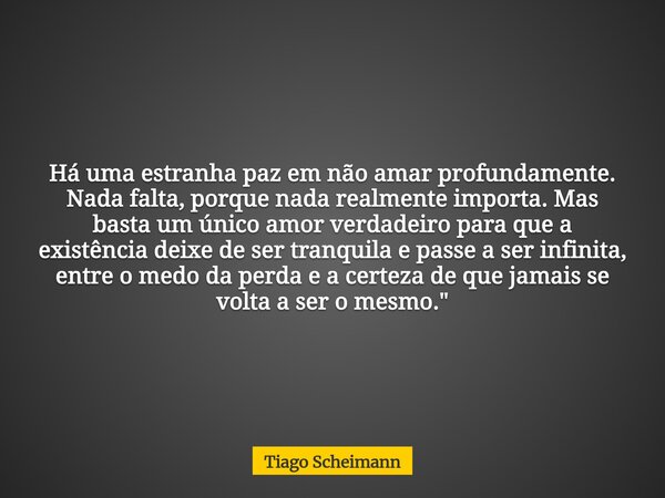 Há uma estranha paz em não amar profundamente. Nada falta, porque nada realmente importa. Mas basta um único amor verdadeiro para que a existência deixe de ser ... Frase de Tiago Scheimann.
