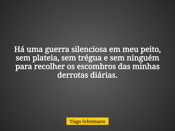 Há uma guerra silenciosa em meu peito, sem plateia, sem trégua e sem ninguém para recolher os escombros das minhas derrotas diárias.... Frase de Tiago Scheimann.