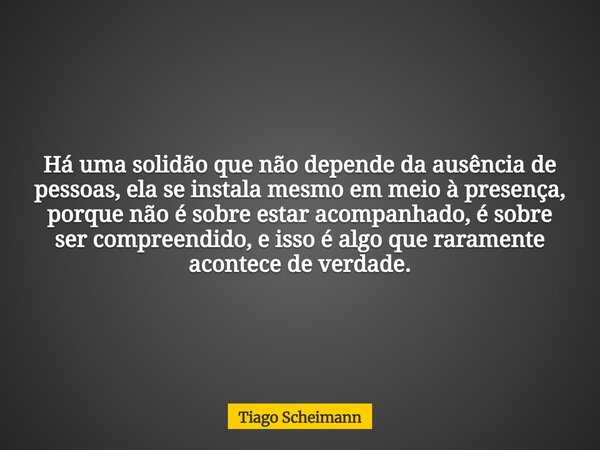 Há uma solidão que não depende da ausência de pessoas, ela se instala mesmo em meio à presença, porque não é sobre estar acompanhado, é sobre ser compreendido, ... Frase de Tiago Scheimann.