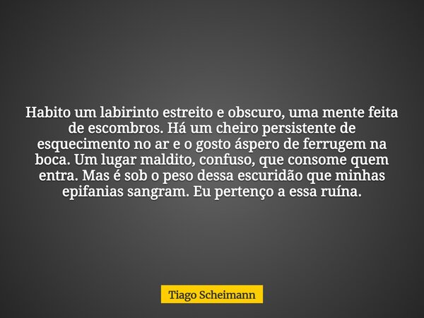 Habito um labirinto estreito e obscuro, uma mente feita de escombros. Há um cheiro persistente de esquecimento no ar e o gosto áspero de ferrugem na boca. Um lu... Frase de Tiago Scheimann.