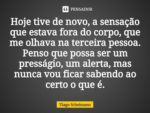 ⁠Hoje tive de novo, a sensação que estava fora do corpo, que me olhava na terceira pessoa. Penso que possa ser um presságio, um alerta, mas nunca vou ficar sabe... Frase de Tiago Scheimann.