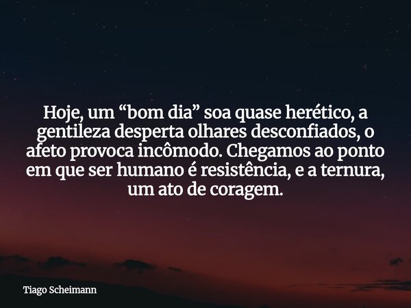 Hoje, um “bom dia” soa quase herético, a gentileza desperta olhares desconfiados, o afeto provoca incômodo. Chegamos ao ponto em que ser humano é resistência, e... Frase de Tiago Scheimann.