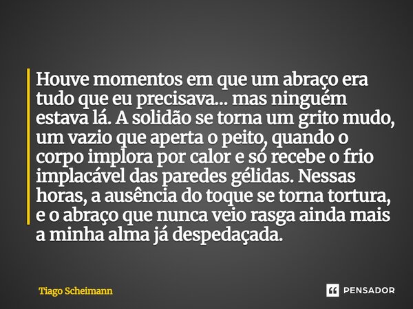 Houve momentos em que um abraço era tudo que eu precisava… mas ninguém estava lá. A solidão se torna um grito mudo, um vazio que aperta o peito, quando o corpo... Frase de Tiago Scheimann.