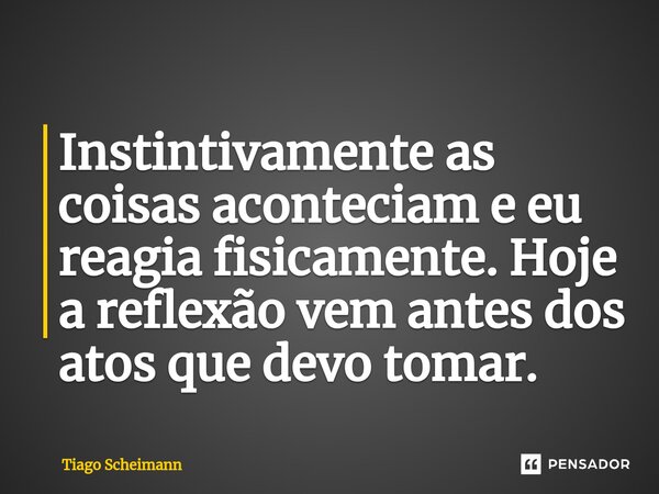 ⁠Instintivamente as coisas aconteciam e eu reagia fisicamente. Hoje a reflexão vem antes dos atos que devo tomar.... Frase de Tiago Scheimann.