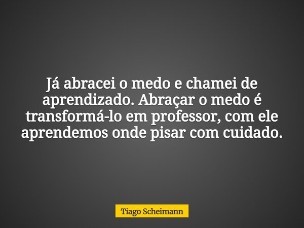 Já abracei o medo e chamei de aprendizado. Abraçar o medo é transformá-lo em professor, com ele aprendemos onde pisar com cuidado.... Frase de Tiago Scheimann.