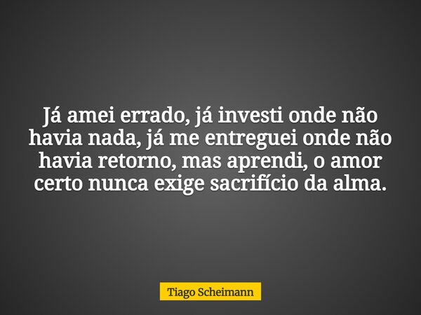 Já amei errado, já investi onde não havia nada, já me entreguei onde não havia retorno, mas aprendi, o amor certo nunca exige sacrifício da alma.... Frase de Tiago Scheimann.