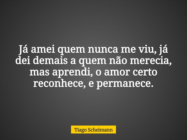 Já amei quem nunca me viu, já dei demais a quem não merecia, mas aprendi, o amor certo reconhece, e permanece.... Frase de Tiago Scheimann.