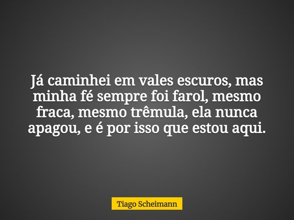 Já caminhei em vales escuros, mas minha fé sempre foi farol, mesmo fraca, mesmo trêmula, ela nunca apagou, e é por isso que estou aqui.... Frase de Tiago Scheimann.