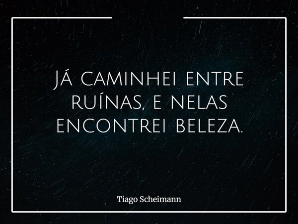 Já caminhei entre ruínas, e nelas encontrei beleza.... Frase de Tiago Scheimann.