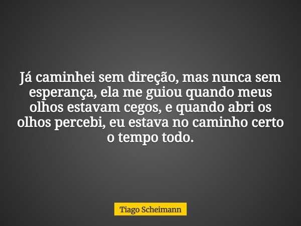 Já caminhei sem direção, mas nunca sem esperança, ela me guiou quando meus olhos estavam cegos, e quando abri os olhos percebi, eu estava no caminho certo o tem... Frase de Tiago Scheimann.