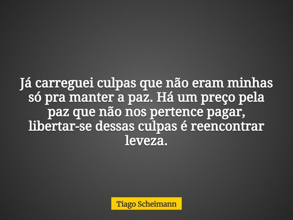 Já carreguei culpas que não eram minhas só pra manter a paz. Há um preço pela paz que não nos pertence pagar, libertar-se dessas culpas é reencontrar leveza.... Frase de Tiago Scheimann.