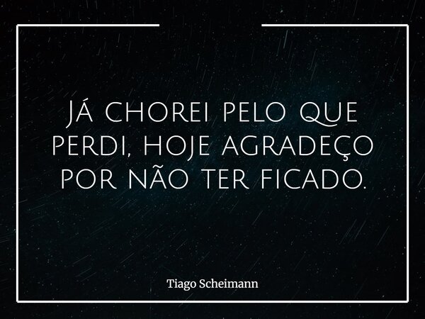 Já chorei pelo que perdi, hoje agradeço por não ter ficado.... Frase de Tiago Scheimann.