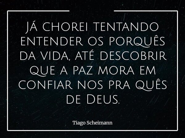 Já chorei tentando entender os porquês da vida, até descobrir que a paz mora em confiar nos pra quês de Deus.... Frase de Tiago Scheimann.