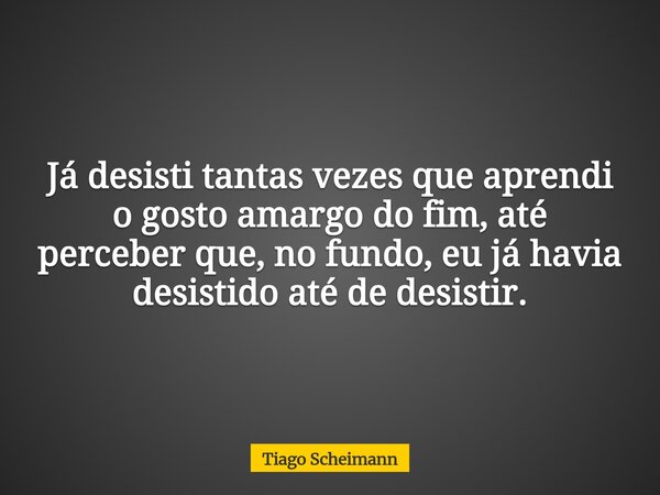 Já desisti tantas vezes que aprendi o gosto amargo do fim, até perceber que, no fundo, eu já havia desistido até de desistir.... Frase de Tiago Scheimann.