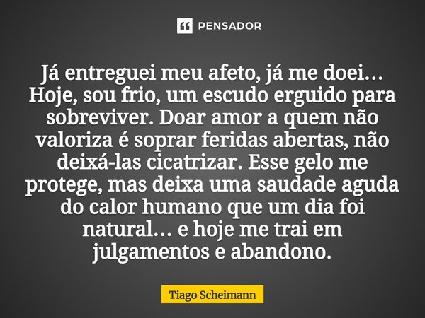 Já entreguei meu afeto, já me doei… Hoje, sou frio, um escudo erguido para sobreviver. Doar amor a quem não valoriza é soprar feridas abertas, não deixá-las ci... Frase de Tiago Scheimann.