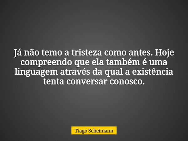 Já não temo a tristeza como antes. Hoje compreendo que ela também é uma linguagem através da qual a existência tenta conversar conosco.... Frase de Tiago Scheimann.