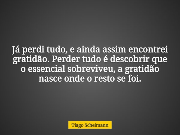 Já perdi tudo, e ainda assim encontrei gratidão. Perder tudo é descobrir que o essencial sobreviveu, a gratidão nasce onde o resto se foi.... Frase de Tiago Scheimann.