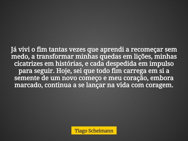 Já vivi o fim tantas vezes que aprendi a recomeçar sem medo, a transformar minhas quedas em lições, minhas cicatrizes em histórias, e cada despedida em impulso ... Frase de Tiago Scheimann.